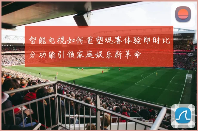 智能电视如何重塑观赛体验即时比分功能引领家庭娱乐新革命