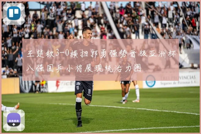 王楚钦3-0横扫郭勇强势晋级亚洲杯八强国乒小将展现统治力图